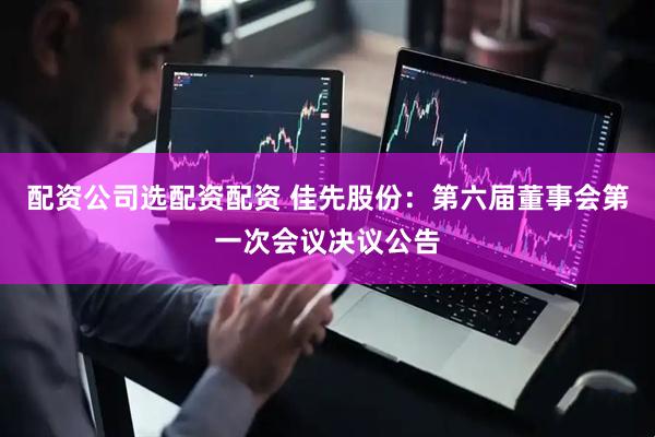 配资公司选配资配资 佳先股份：第六届董事会第一次会议决议公告