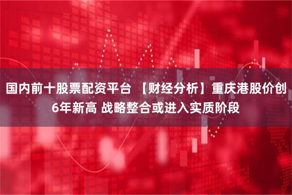 国内前十股票配资平台 【财经分析】重庆港股价创6年新高 战略整合或进入实质阶段