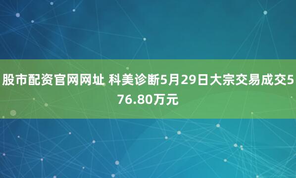 股市配资官网网址 科美诊断5月29日大宗交易成交576.80万元