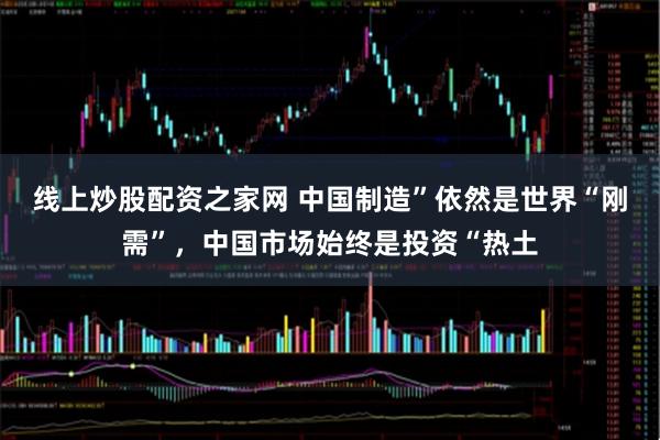 线上炒股配资之家网 中国制造”依然是世界“刚需”，中国市场始终是投资“热土