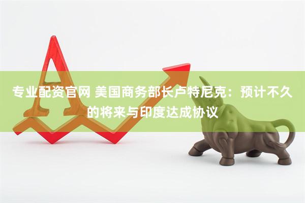 专业配资官网 美国商务部长卢特尼克：预计不久的将来与印度达成协议
