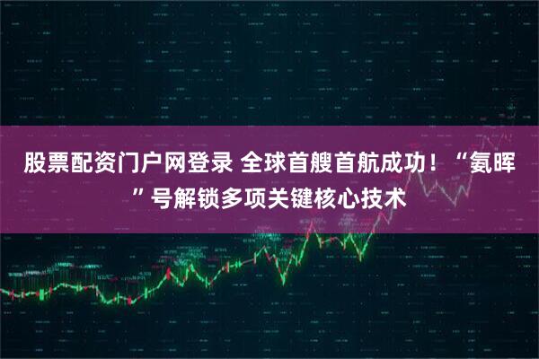股票配资门户网登录 全球首艘首航成功！“氨晖”号解锁多项关键核心技术