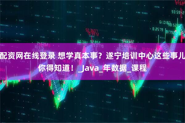 配资网在线登录 想学真本事？遂宁培训中心这些事儿你得知道！_Java_年数据_课程