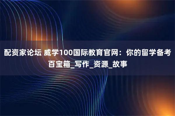 配资家论坛 威学100国际教育官网：你的留学备考百宝箱_写作_资源_故事