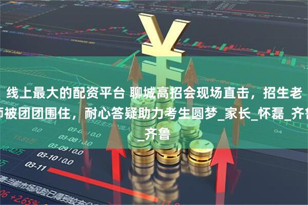 线上最大的配资平台 聊城高招会现场直击，招生老师被团团围住，耐心答疑助力考生圆梦_家长_怀磊_齐鲁