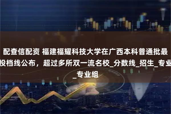 配查信配资 福建福耀科技大学在广西本科普通批最低投档线公布，超过多所双一流名校_分数线_招生_专业组