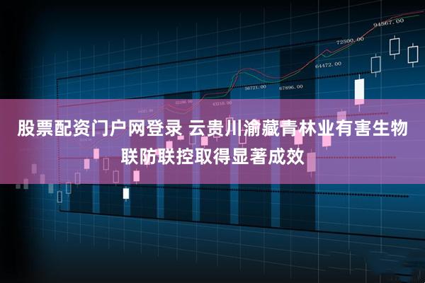 股票配资门户网登录 云贵川渝藏青林业有害生物联防联控取得显著成效