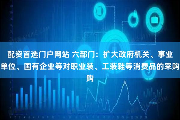 配资首选门户网站 六部门：扩大政府机关、事业单位、国有企业等对职业装、工装鞋等消费品的采购