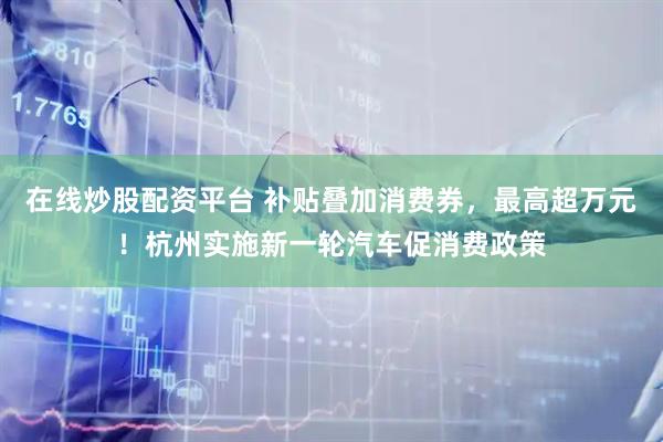 在线炒股配资平台 补贴叠加消费券，最高超万元！杭州实施新一轮汽车促消费政策